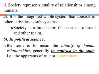 ii. Society represents totality of relationships among
humans.
a). It is the integrated whole system that consists of
other activities as sub systems.
Society is a broad term that consists of state
and other realm.
b). In political science;
 the term is to mean the totality of human
relationships, generally in contrast to the state,
i.e., the apparatus of rule or government
 