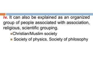 iv. It can also be explained as an organized
group of people associated with association,
religious, scientific grouping.
Christian/Muslim society
 Society of physics. Society of philosophy
 