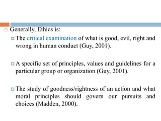  Generally, Ethics is:
 The critical examination of what is good, evil, right and
wrong in human conduct (Guy, 2001).
 A specific set of principles, values and guidelines for a
particular group or organization (Guy, 2001).
 The study of goodness/rightness of an action and what
moral principles should govern our pursuits and
choices (Madden, 2000).
 