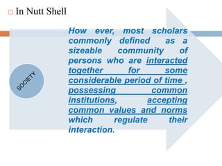  In Nutt Shell
How ever, most scholars
commonly defined as a
sizeable community of
persons who are interacted
together for some
considerable period of time ,
possessing common
institutions, accepting
common values and norms
which regulate their
interaction.
 