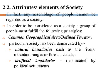 2.2. Attributes/ elements of Society
 In fact, any assemblage of people cannot be
regarded as a society.
 In order to be considered as a society a group of
people must fulfill the following principles:
A. Common Geographical Area/Defined Territory
 particular society has been demarcated by:-
 natural boundaries such as the rivers,
mountain ranges or forests, canals,.
 artificial boundaries - demarcated by
political settlements
 