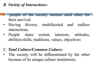 B. Variety of Interactions:
• people of the society interact each other for
their survival.
• Having diverse, multifaceted and endless
interactions.
• People share certain interests, attitudes,
abilities/skills, traditions, values, objectives
C. Total Culture/Common Culture:
• The society will be differentiated by the other
because of its unique culture institutions.
 