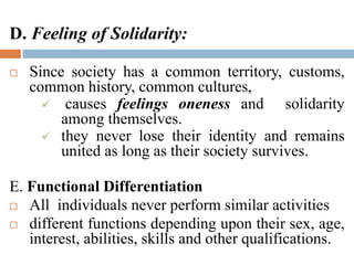D. Feeling of Solidarity:
 Since society has a common territory, customs,
common history, common cultures,
 causes feelings oneness and solidarity
among themselves.
 they never lose their identity and remains
united as long as their society survives.
E. Functional Differentiation
 All individuals never perform similar activities
 different functions depending upon their sex, age,
interest, abilities, skills and other qualifications.
 