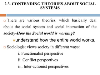 2.3. CONTENDING THEORIES ABOUT SOCIAL
SYSTEMS
 There are various theories, which basically deal
about the social system and social interaction of the
society-How the Social world is working?
understand how the entire world works.
 Sociologist views society in different ways:
i. Functionalist perspective
ii. Conflict perspectives
iii. Inter-actionist perspectives
 