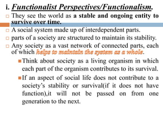 i. Functionalist Perspectives/Functionalism.
 They see the world as a stable and ongoing entity to
survive over time.
 A social system made up of interdependent parts.
 parts of a society are structured to maintain its stability.
 Any society as a vast network of connected parts, each
of which .
Think about society as a living organism in which
each part of the organism contributes to its survival.
If an aspect of social life does not contribute to a
society’s stability or survival(if it does not have
function),it will not be passed on from one
generation to the next.
 