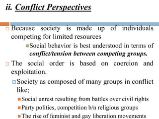 ii. Conflict Perspectives
 Because society is made up of individuals
competing for limited resources
Social behavior is best understood in terms of
conflict/tension between competing groups.
 The social order is based on coercion and
exploitation.
Society as composed of many groups in conflict
like;
Social unrest resulting from battles over civil rights
Party politics, competition b/n religious groups
The rise of feminist and gay liberation movements
 