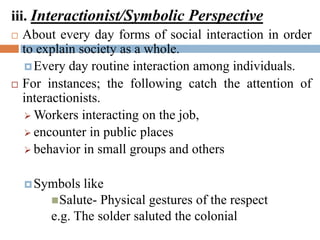 iii. Interactionist/Symbolic Perspective
 About every day forms of social interaction in order
to explain society as a whole.
Every day routine interaction among individuals.
 For instances; the following catch the attention of
interactionists.
 Workers interacting on the job,
 encounter in public places
 behavior in small groups and others
Symbols like
Salute- Physical gestures of the respect
e.g. The solder saluted the colonial
 