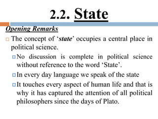 2.2. State
Opening Remarks
 The concept of ‘state’ occupies a central place in
political science.
No discussion is complete in political science
without reference to the word ‘State’.
In every day language we speak of the state
It touches every aspect of human life and that is
why it has captured the attention of all political
philosophers since the days of Plato.
 
