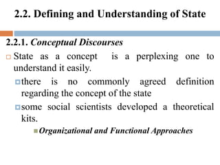 2.2. Defining and Understanding of State
2.2.1. Conceptual Discourses
 State as a concept is a perplexing one to
understand it easily.
there is no commonly agreed definition
regarding the concept of the state
some social scientists developed a theoretical
kits.
Organizational and Functional Approaches
 