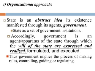 i) Organizational approach:
 State is an abstract idea its existence
manifested through its agents, government.
State as a set of government institutions.
 Accordingly, government is an
agent/apparatus of the state through which
the will of the state are expressed and
realized. formulated, and executed.
Thus government implies the process of making
rules, controlling, guiding or regulating.
 