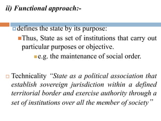 ii) Functional approach:-
defines the state by its purpose:
Thus, State as set of institutions that carry out
particular purposes or objective.
e.g. the maintenance of social order.
 Technicality “State as a political association that
establish sovereign jurisdiction within a defined
territorial border and exercise authority through a
set of institutions over all the member of society”
 