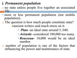 i. Permanent population
 no state unless people live together an associated
life.
 more or less permanent population (not mobile
population).
 The question is how much people constitute state?
ancient writers said much stress on it.
 Plato -an ideal state around 5, 040.
Aristotle -considered 100,000 too many.
Rousseau- 10,000 would be an ideal
number.
 number of population is one of the factors that
influencing the power and maintenance of state.
 