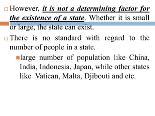  However, it is not a determining factor for
the existence of a state. Whether it is small
or large, the state can exist.
 There is no standard with regard to the
number of people in a state.
large number of population like China,
India, Indonesia, Japan, while other states
like Vatican, Malta, Djibouti and etc.
 