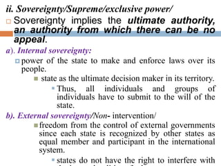 ii. Sovereignty/Supreme/exclusive power/
 Sovereignty implies the ultimate authority,
an authority from which there can be no
appeal.
a). Internal sovereignty:
 power of the state to make and enforce laws over its
people.
 state as the ultimate decision maker in its territory.
 Thus, all individuals and groups of
individuals have to submit to the will of the
state.
b). External sovereignty/Non- intervention/
freedom from the control of external governments
since each state is recognized by other states as
equal member and participant in the international
system.
 states do not have the right to interfere with
 