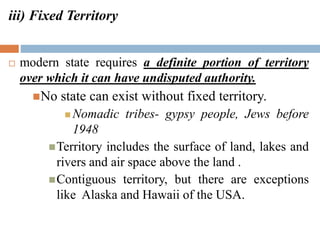 iii) Fixed Territory
 modern state requires a definite portion of territory
over which it can have undisputed authority.
No state can exist without fixed territory.
 Nomadic tribes- gypsy people, Jews before
1948
Territory includes the surface of land, lakes and
rivers and air space above the land .
Contiguous territory, but there are exceptions
like Alaska and Hawaii of the USA.
 