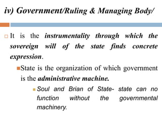 iv) Government/Ruling & Managing Body/
 It is the instrumentality through which the
sovereign will of the state finds concrete
expression.
State is the organization of which government
is the administrative machine.
 Soul and Brian of State- state can no
function without the governmental
machinery.
 