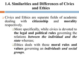 1.4. Similarities and Differences of Civics
and Ethics
 Civics and Ethics are separate fields of academic
dealing with citizenship and morality
respectively.
More specifically, while civics is devoted to
the legal and political rules governing the
relations between the individual and the
state whereas;
Ethics deals with those moral rules and
values governing an individuals and social
groups.
 