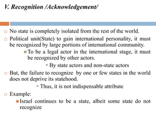 V. Recognition /Acknowledgement/
 No state is completely isolated from the rest of the world.
 Political unit(State) to gain international personality, it must
be recognized by large portions of international community.
 To be a legal actor in the international stage, it must
be recognized by other actors.
 By state actors and non-state actors
 But, the failure to recognize by one or few states in the world
does not deprive its statehood.
 Thus, it is not indispensable attribute
 Example:
 Israel continues to be a state, albeit some state do not
recognize
 
