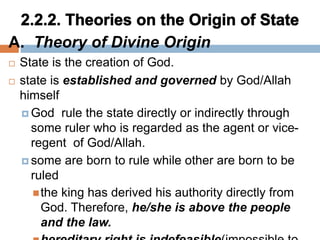 A. Theory of Divine Origin
 State is the creation of God.
 state is established and governed by God/Allah
himself
 God rule the state directly or indirectly through
some ruler who is regarded as the agent or vice-
regent of God/Allah.
 some are born to rule while other are born to be
ruled
the king has derived his authority directly from
God. Therefore, he/she is above the people
and the law.
 