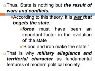  Thus, State is nothing but the result of
wars and conflicts.
According to this theory, it is war that
begets the state.
force must have been an
important factor in the evolution
of' the state
‘Blood and iron make the state.’
 That is why military allegiance and
territorial character as fundamental
features of modern political society .
 
