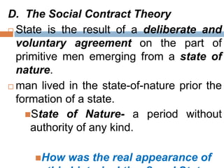 D. The Social Contract Theory
 State is the result of a deliberate and
voluntary agreement on the part of
primitive men emerging from a state of
nature.
 man lived in the state-of-nature prior the
formation of a state.
State of Nature- a period without
authority of any kind.
How was the real appearance of
 