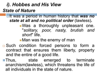 i). Hobbes and His View
State of Nature
It was a period in human history that was no
state at all and no political order (lawless).
Was a thoroughly unpleasant one.
"solitary, poor, nasty, brutish and
short" life.
Man was the enemy of man
 Such condition forced persons to form a
contract that ensures them liberty, property
and the entire of a good life.
Thus, state emerged to terminate
anarchism(lawless), which threatens the life of
all individuals in the state of nature.
 
