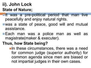 ii). John Lock
State of Nature;
It was a pre-political period that man live
peacefully and enjoy natural rights.
was a state of peace, good will and mutual
assistance.
Each man was a police man as well as
magistrate(maker & executer).
Thus, how State being?
In these circumstances, there was a need
for common judge (superior authority) for
common agenda since men are biased or
not impartial judges in their own cases.
 