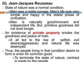 iii). Jean-Jacques Rousseau
 State of nature was a normal condition.
Man was a noble savage. Man’s life was very
simple and happy in the oldest phase of
civilization.
Man is naturally good/innocent and
independent life. But, primitive goodness did
not exist longer.
 An existence of private property erodes the
goodness and peace of man.
It all led to the rise of selfish, evil
desire(aggressive) and natural life was
destroyed.
 Thus, the people living in that condition desire to
form a union for common good;
To terminate the state of nature, contract
 