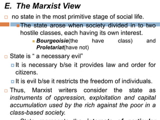 E. The Marxist View
 no state in the most primitive stage of social life.
The state arose when society divided in to two
hostile classes, each having its own interest.
 Bourgeoisie(the have class) and
Proletariat(have not)
 State is “ a necessary evil”
 It is necessary b/se it provides law and order for
citizens.
 It is evil b/se it restricts the freedom of individuals.
 Thus, Marxist writers consider the state as
instruments of oppression, exploitation and capital
accumulation used by the rich against the poor in a
class-based society.
 