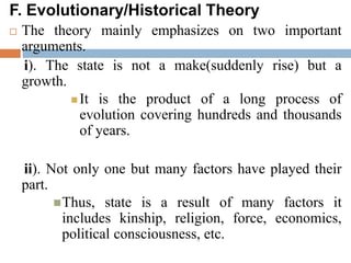 F. Evolutionary/Historical Theory
 The theory mainly emphasizes on two important
arguments.
i). The state is not a make(suddenly rise) but a
growth.
 It is the product of a long process of
evolution covering hundreds and thousands
of years.
ii). Not only one but many factors have played their
part.
Thus, state is a result of many factors it
includes kinship, religion, force, economics,
political consciousness, etc.
 