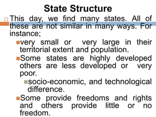 State Structure
 This day, we find many states. All of
these are not similar in many ways. For
instance;
very small or very large in their
territorial extent and population.
Some states are highly developed
others are less developed or very
poor.
socio-economic, and technological
difference.
Some provide freedoms and rights
and others provide little or no
freedom.
 