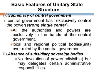 Basic Features of Unitary State
Structure
i). Supremacy of central government
 central government has exclusively control
the power(strong single center).
All the authorities and powers are
exclusively in the hands of the central
government.
local and regional political bodies(unit)
over ruled by the central government.
ii).Absence of subsidiary sovereign bodies
No devolution of power(indivisible) but
may delegates certain administrative
responsibilities.
 