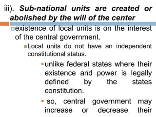 iii). Sub-national units are created or
abolished by the will of the center
existence of local units is on the interest
of the central government.
Local units do not have an independent
constitutional status.
unlike federal states where their
existence and power is legally
defined by the states
constitution.
 so, central government may
increase or decrease their
 