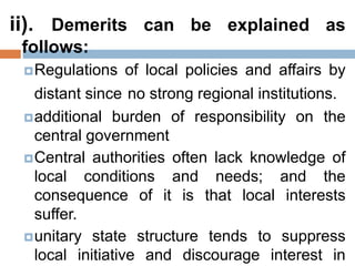 ii). Demerits can be explained as
follows:
Regulations of local policies and affairs by
distant since no strong regional institutions.
additional burden of responsibility on the
central government
Central authorities often lack knowledge of
local conditions and needs; and the
consequence of it is that local interests
suffer.
unitary state structure tends to suppress
local initiative and discourage interest in
 