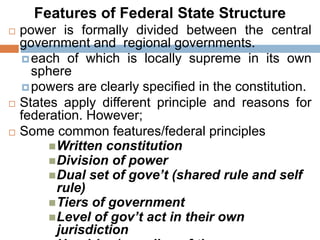 Features of Federal State Structure
 power is formally divided between the central
government and regional governments.
each of which is locally supreme in its own
sphere
powers are clearly specified in the constitution.
 States apply different principle and reasons for
federation. However;
 Some common features/federal principles
Written constitution
Division of power
Dual set of gove’t (shared rule and self
rule)
Tiers of government
Level of gov’t act in their own
jurisdiction
 