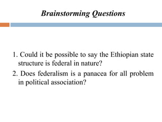 Brainstorming Questions
1. Could it be possible to say the Ethiopian state
structure is federal in nature?
2. Does federalism is a panacea for all problem
in political association?
 