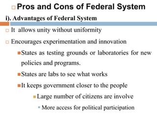  Pros and Cons of Federal System
i). Advantages of Federal System
 It allows unity without uniformity
 Encourages experimentation and innovation
States as testing grounds or laboratories for new
policies and programs.
States are labs to see what works
It keeps government closer to the people
 Large number of citizens are involve
 More access for political participation
 