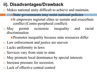 ii). Disadvantages/Drawback
 Makes national unity difficult to achieve and maintain.
State governments may resist national policies
It empowers regional elites to sustain and exacerbate
conflict (Centre-peripheral conflict)
 May permit economic inequality and racial
discrimination
Promotes inequality because state resources differ
 Law enforcement and justice are uneven
 Lacks uniformity in laws
 Services vary from state to state
 May promote local dominance by special interests
 Increase pressure for secession.
 Lack of effective central control
 