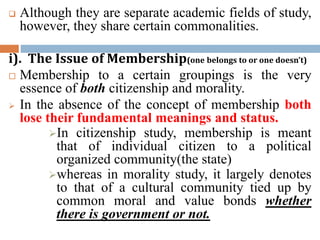 Although they are separate academic fields of study,
however, they share certain commonalities.
i). The Issue of Membership(one belongs to or one doesn’t)
 Membership to a certain groupings is the very
essence of both citizenship and morality.
 In the absence of the concept of membership both
lose their fundamental meanings and status.
In citizenship study, membership is meant
that of individual citizen to a political
organized community(the state)
whereas in morality study, it largely denotes
to that of a cultural community tied up by
common moral and value bonds whether
there is government or not.
 