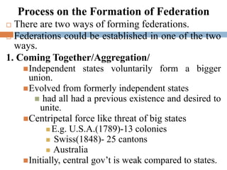 Process on the Formation of Federation
 There are two ways of forming federations.
 Federations could be established in one of the two
ways.
1. Coming Together/Aggregation/
Independent states voluntarily form a bigger
union.
Evolved from formerly independent states
 had all had a previous existence and desired to
unite.
Centripetal force like threat of big states
 E.g. U.S.A.(1789)-13 colonies
 Swiss(1848)- 25 cantons
 Australia
Initially, central gov’t is weak compared to states.
 