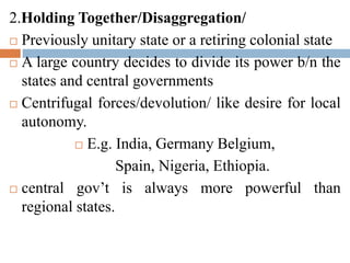 2.Holding Together/Disaggregation/
 Previously unitary state or a retiring colonial state
 A large country decides to divide its power b/n the
states and central governments
 Centrifugal forces/devolution/ like desire for local
autonomy.
 E.g. India, Germany Belgium,
Spain, Nigeria, Ethiopia.
 central gov’t is always more powerful than
regional states.
 