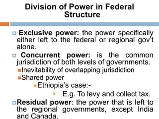 Division of Power in Federal
Structure
 Exclusive power: the power specifically
either left to the federal or regional gov’t
alone.
 Concurrent power: is the common
jurisdiction of both levels of governments.
Inevitability of overlapping jurisdiction
Shared power
Ethiopia’s case:-
 E.g. To levy and collect tax.
Residual power: the power that is left to
the regional governments, except India
and Canada.
 