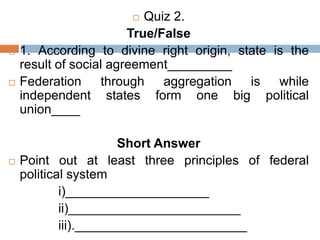  Quiz 2.
True/False
 1. According to divine right origin, state is the
result of social agreement_________
 Federation through aggregation is while
independent states form one big political
union____
Short Answer
 Point out at least three principles of federal
political system
i)____________________
ii)________________________
iii).________________________
 
