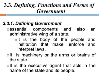 3.3. Defining, Functions and Forms of
Government
3.3.1. Defining Government
essential components and also an
administrative wing of a state.
it is the body of the people and
institution that make, enforce and
interpret laws.
It is machinery or the arms or brains of
the state
It is the executive agent that acts in the
name of the state and its people.
 