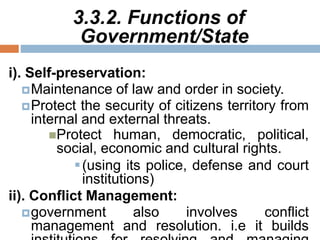 3.3.2. Functions of
Government/State
i). Self-preservation:
Maintenance of law and order in society.
Protect the security of citizens territory from
internal and external threats.
Protect human, democratic, political,
social, economic and cultural rights.
(using its police, defense and court
institutions)
ii). Conflict Management:
government also involves conflict
management and resolution. i.e it builds
 