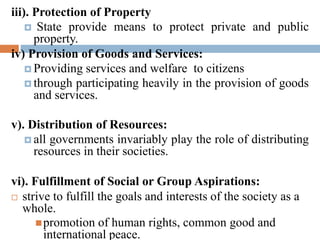 iii). Protection of Property
 State provide means to protect private and public
property.
iv) Provision of Goods and Services:
 Providing services and welfare to citizens
 through participating heavily in the provision of goods
and services.
v). Distribution of Resources:
 all governments invariably play the role of distributing
resources in their societies.
vi). Fulfillment of Social or Group Aspirations:
 strive to fulfill the goals and interests of the society as a
whole.
promotion of human rights, common good and
international peace.
 