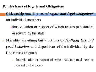 B. The Issue of Rights and Obligations
 Citizenship entails a set of rights and legal obligations
for individual members
thus violation or respect of which results punishment
or reward by the state.
 Morality is nothing but a list of standardizing bad and
good behaviors and dispositions of the individual by the
larger mass or group.
 thus violation or respect of which results punishment or
reward by the group.
 