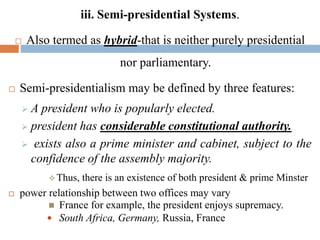 iii. Semi-presidential Systems.
 Also termed as hybrid-that is neither purely presidential
nor parliamentary.
 Semi-presidentialism may be defined by three features:
 A president who is popularly elected.
 president has considerable constitutional authority.
 exists also a prime minister and cabinet, subject to the
confidence of the assembly majority.
 Thus, there is an existence of both president & prime Minster
 power relationship between two offices may vary
 France for example, the president enjoys supremacy.
 South Africa, Germany, Russia, France
 