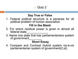 Say True or False
1. Federal political structure is a panacea for all
political problem of human association
Fill in the Blank
2. For whom residual power is given in almost all
federal state_____________
3. Name one state that has parliamentarians system
of government________
Short Essay
4. Compare and Contrast Hybrid system vis-à-vis
parliamentarian system of government(2 pt).
 Quiz 2
 