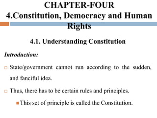 CHAPTER-FOUR
4.Constitution, Democracy and Human
Rights
4.1. Understanding Constitution
Introduction:
 State/government cannot run according to the sudden,
and fanciful idea.
 Thus, there has to be certain rules and principles.
This set of principle is called the Constitution.
 